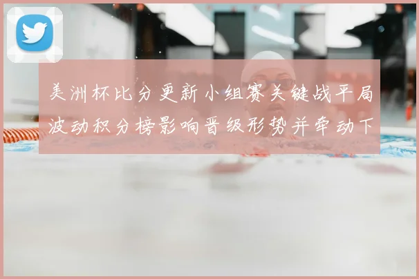 美洲杯比分更新小组赛关键战平局波动积分榜影响晋级形势并牵动下轮对阵