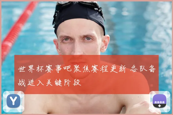 世界杯赛事吧聚焦赛程更新 各队备战进入关键阶段