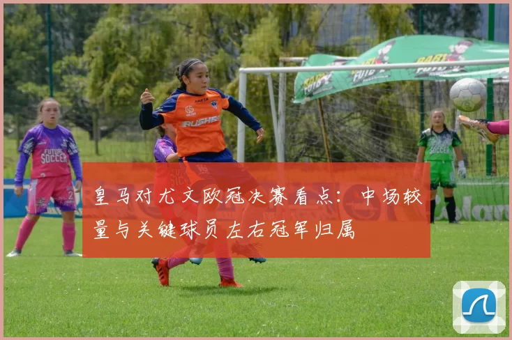 皇马对尤文欧冠决赛看点：中场较量与关键球员左右冠军归属