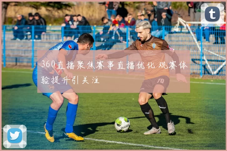360直播聚焦赛事直播优化 观赛体验提升引关注