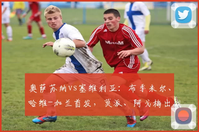 奥萨苏纳vs塞维利亚：布季米尔、哈维-加兰首发，莫派、阿戈梅出战