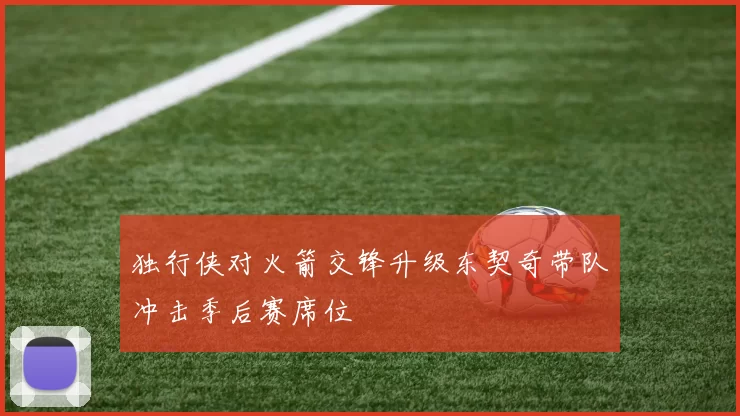 独行侠对火箭交锋升级东契奇带队冲击季后赛席位