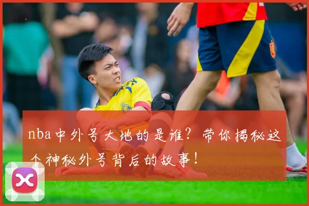 nba中外号大地的是谁？带你揭秘这个神秘外号背后的故事！