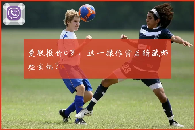 曼联报价c罗，这一操作背后暗藏哪些玄机？