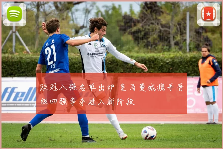 欧冠八强名单出炉 皇马曼城携手晋级四强争夺进入新阶段