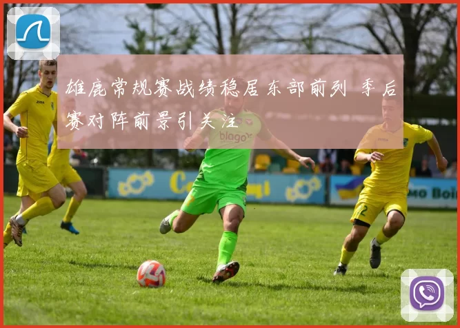 雄鹿常规赛战绩稳居东部前列 季后赛对阵前景引关注