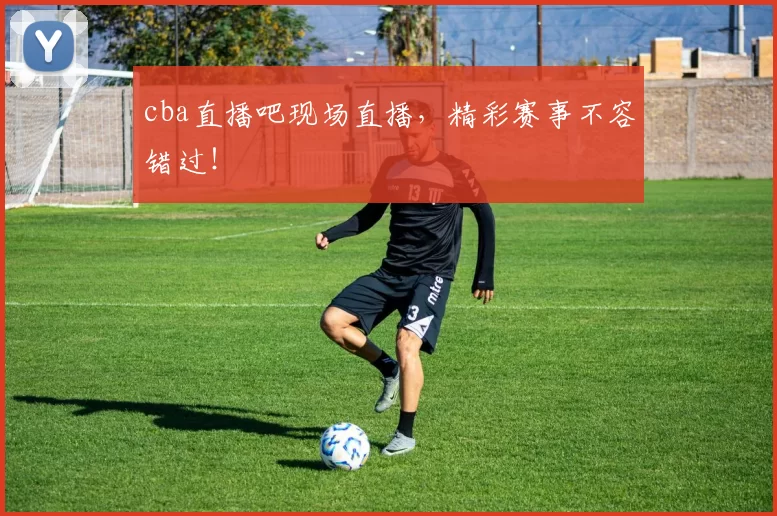cba直播吧现场直播，精彩赛事不容错过！