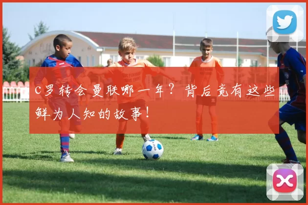 c罗转会曼联哪一年？背后竟有这些鲜为人知的故事！