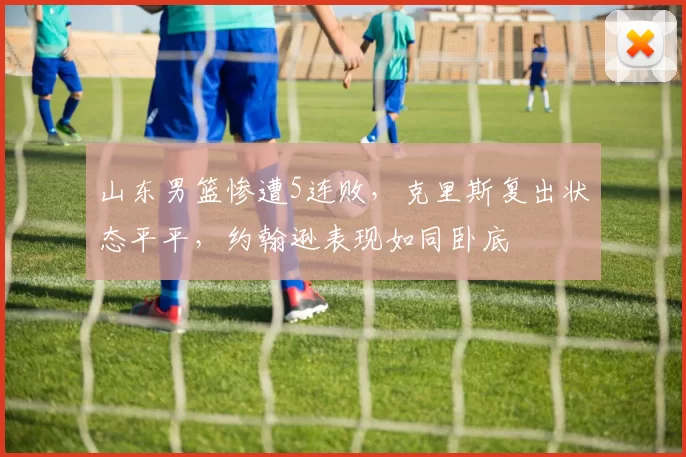 山东男篮惨遭5连败，克里斯复出状态平平，约翰逊表现如同卧底