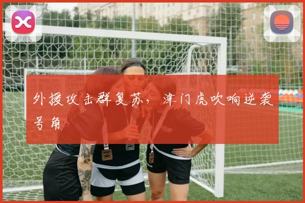 外援攻击群复苏，津门虎吹响逆袭号角