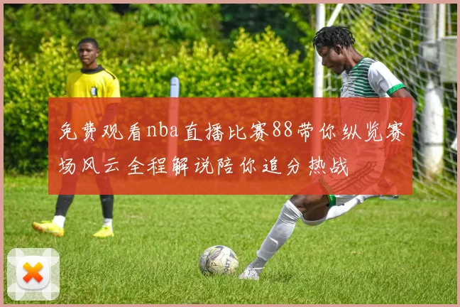 免费观看nba直播比赛88带你纵览赛场风云全程解说陪你追分热战