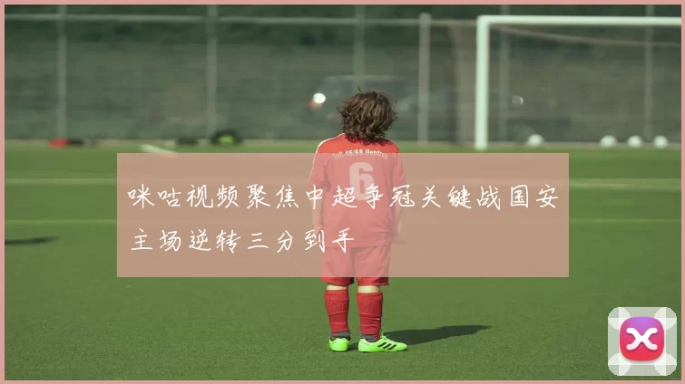 咪咕视频聚焦中超争冠关键战国安主场逆转三分到手