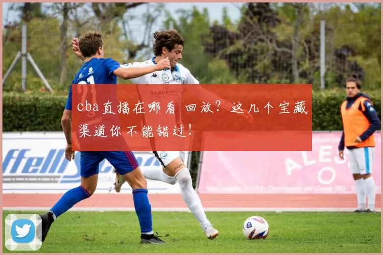 cba直播在哪看 回放？这几个宝藏渠道你不能错过！