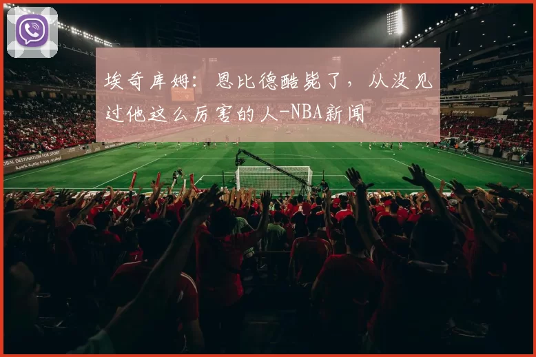 埃奇库姆：恩比德酷毙了，从没见过他这么厉害的人-NBA新闻