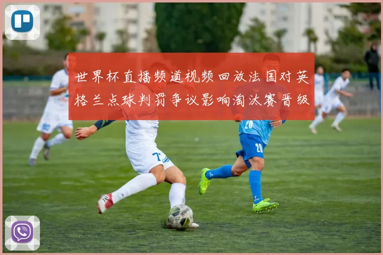 世界杯直播频道视频回放法国对英格兰点球判罚争议影响淘汰赛晋级形势