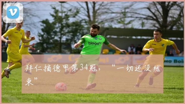 拜仁摘德甲第34冠，“一切还没结束”