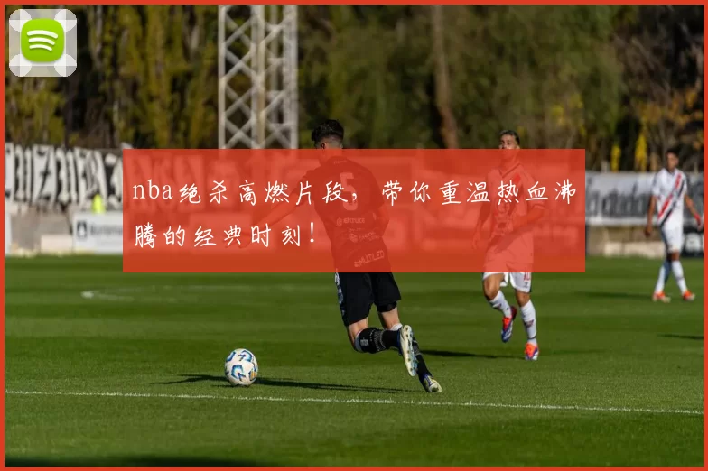 nba绝杀高燃片段，带你重温热血沸腾的经典时刻！