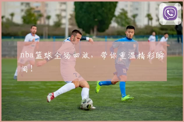 nba篮球全场回放，带你重温精彩瞬间！