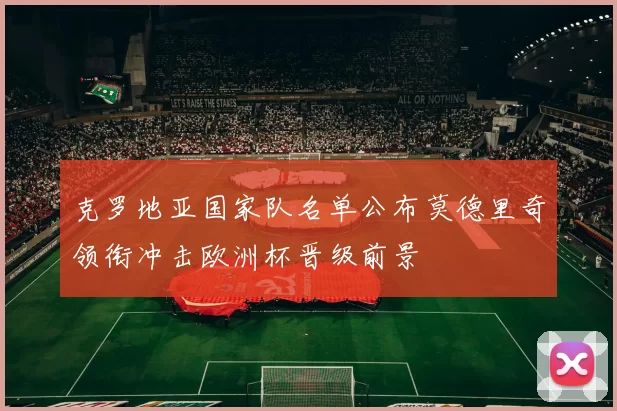 克罗地亚国家队名单公布莫德里奇领衔冲击欧洲杯晋级前景