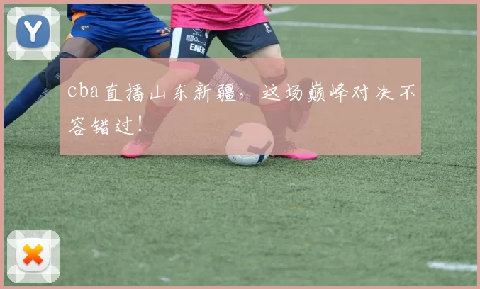 cba直播山东新疆，这场巅峰对决不容错过！