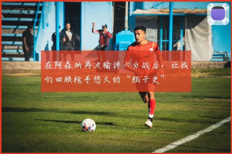 在阿森纳再次输掉六分战后，让我们回顾枪手悠久的“瓶子史”