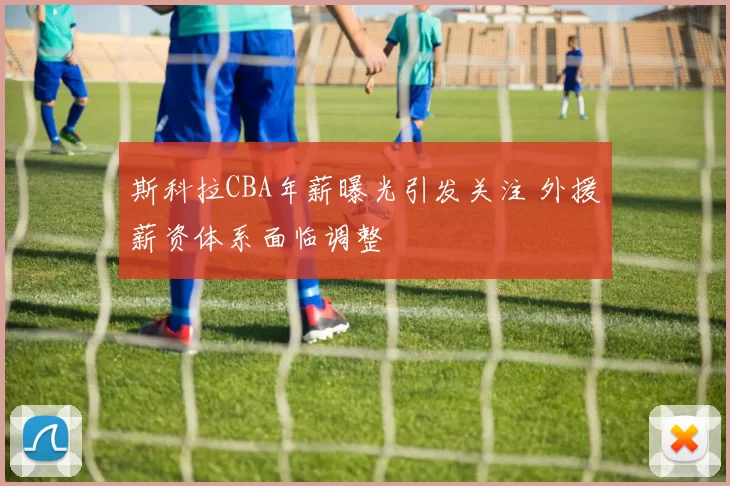 斯科拉CBA年薪曝光引发关注 外援薪资体系面临调整