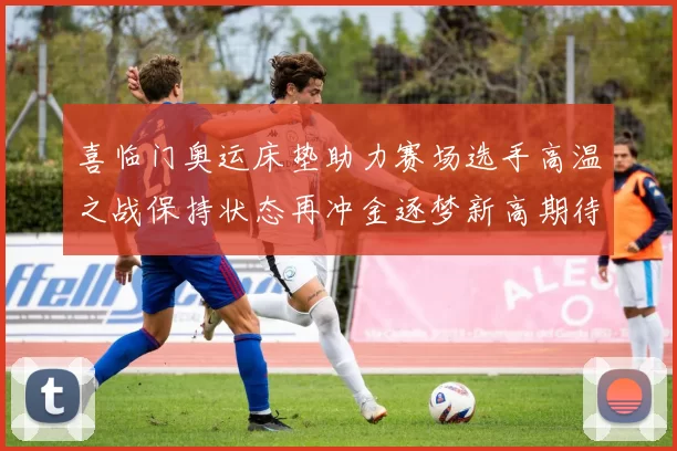 喜临门奥运床垫助力赛场选手高温之战保持状态再冲金逐梦新高期待