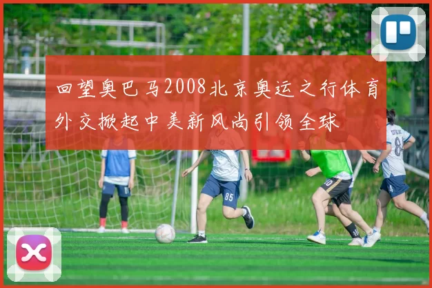 回望奥巴马2008北京奥运之行体育外交掀起中美新风尚引领全球