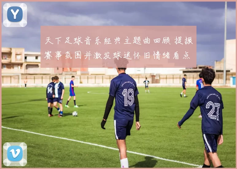天下足球音乐经典主题曲回顾 提振赛事氛围并激发球迷怀旧情绪看点