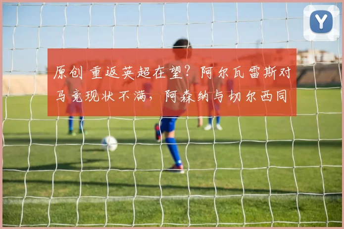 原创 重返英超在望？阿尔瓦雷斯对马竞现状不满，阿森纳与切尔西同时启动引援谈判