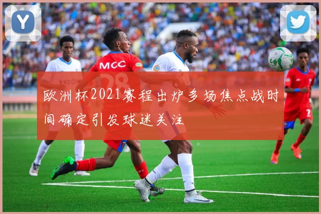 欧洲杯2021赛程出炉多场焦点战时间确定引发球迷关注