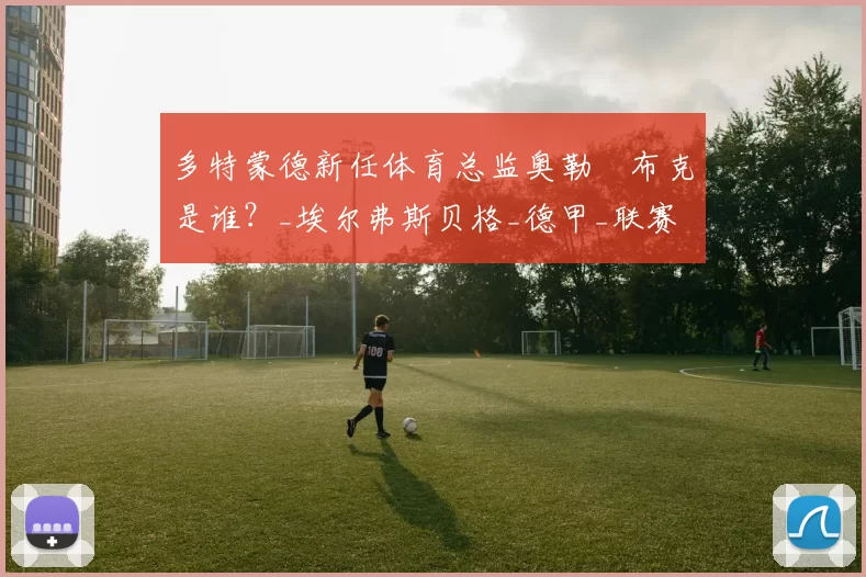 多特蒙德新任体育总监奥勒・布克是谁？_埃尔弗斯贝格_德甲_联赛