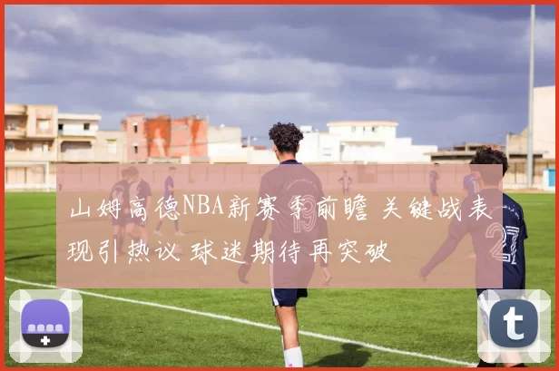 山姆高德NBA新赛季前瞻 关键战表现引热议 球迷期待再突破