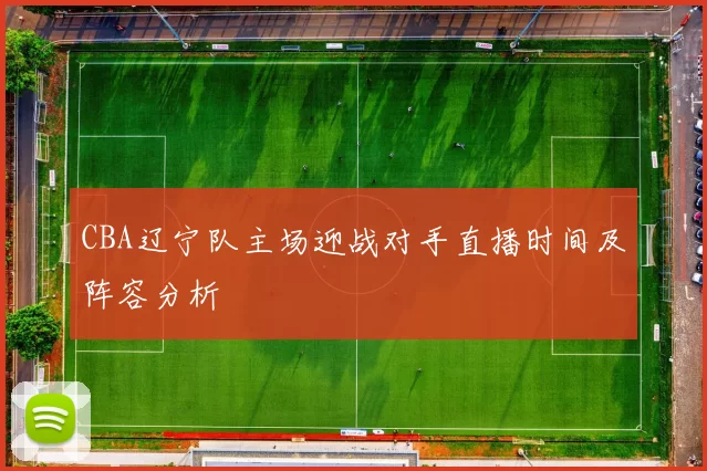 CBA辽宁队主场迎战对手直播时间及阵容分析