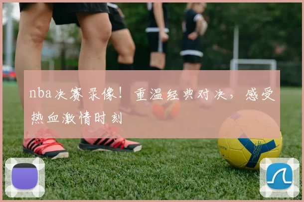 nba决赛录像！重温经典对决，感受热血激情时刻