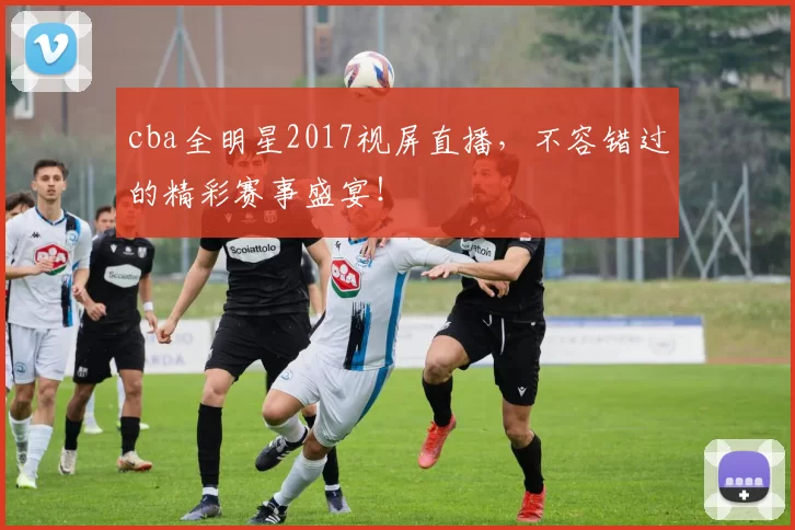 cba全明星2017视屏直播，不容错过的精彩赛事盛宴！