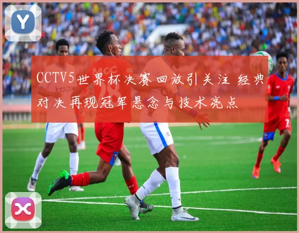 CCTV5世界杯决赛回放引关注 经典对决再现冠军悬念与技术亮点