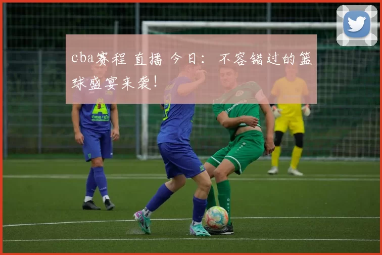 cba赛程 直播 今日：不容错过的篮球盛宴来袭！