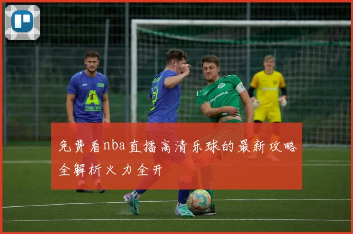 免费看nba直播高清乐球的最新攻略全解析火力全开